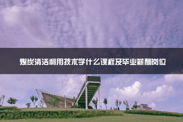 煤炭清洁利用技术学什么课程及毕业薪酬岗位去向 就业前景怎么样