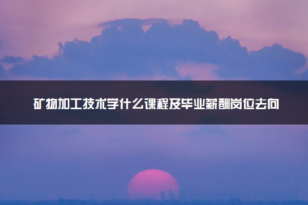 矿物加工技术学什么课程及毕业薪酬岗位去向 就业前景怎么样
