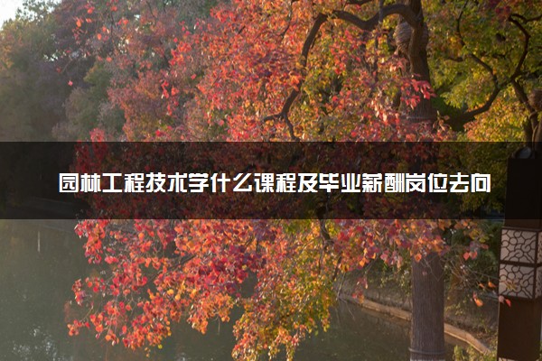 园林工程技术学什么课程及毕业薪酬岗位去向 就业前景怎么样