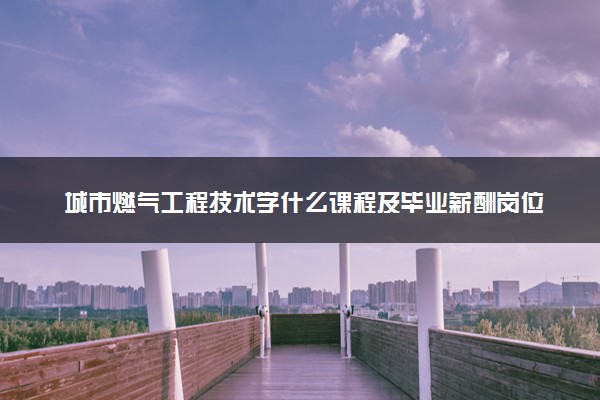 城市燃气工程技术学什么课程及毕业薪酬岗位去向 就业前景怎么样