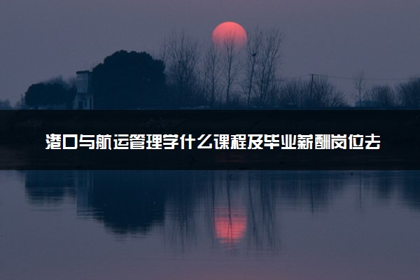 港口与航运管理学什么课程及毕业薪酬岗位去向 就业前景怎么样