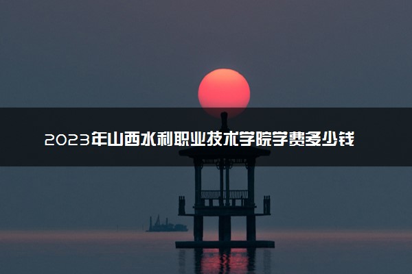 2023年山西水利职业技术学院学费多少钱一年及各专业收费标准查询 大约需要多少费用