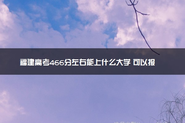 福建高考466分左右能上什么大学 可以报哪些公办院校(2023报考推荐)