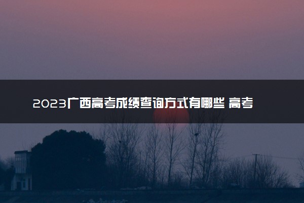 2023广西高考成绩查询方式有哪些 高考查分网站入口