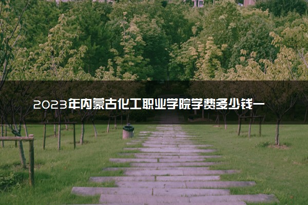 2023年内蒙古化工职业学院学费多少钱一年及各专业收费标准查询 大约需要多少费用