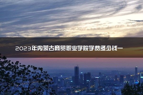2023年内蒙古商贸职业学院学费多少钱一年及各专业收费标准查询 大约需要多少费用