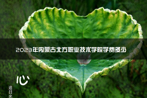 2023年内蒙古北方职业技术学院学费多少钱一年及各专业收费标准查询 大约需要多少费用