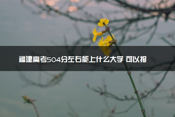 福建高考504分左右能上什么大学 可以报哪些公办院校(2023报考推荐)