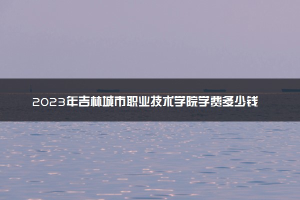 2023年吉林城市职业技术学院学费多少钱一年及各专业收费标准查询 大约需要多少费用