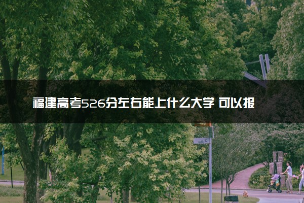 福建高考526分左右能上什么大学 可以报哪些公办院校(2023报考推荐)