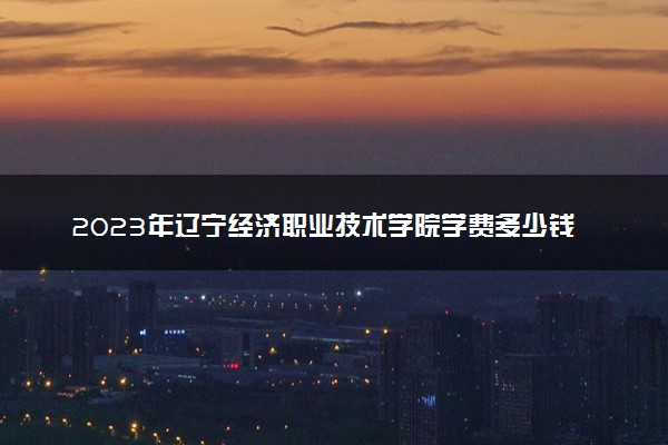 2023年辽宁经济职业技术学院学费多少钱一年及各专业收费标准查询 大约需要多少费用