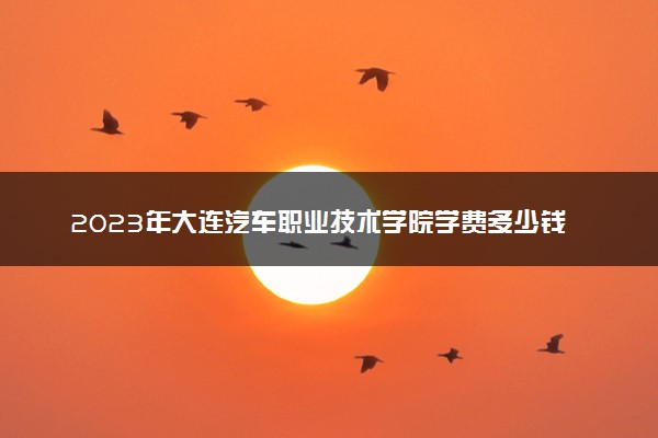 2023年大连汽车职业技术学院学费多少钱一年及各专业收费标准查询 大约需要多少费用
