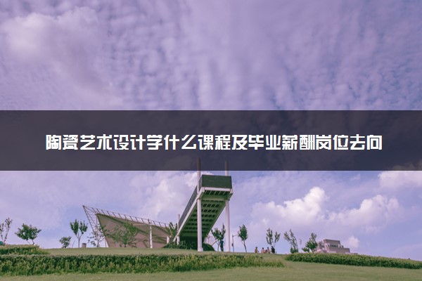 陶瓷艺术设计学什么课程及毕业薪酬岗位去向 就业前景怎么样
