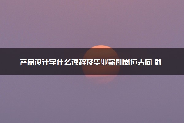 产品设计学什么课程及毕业薪酬岗位去向 就业前景怎么样