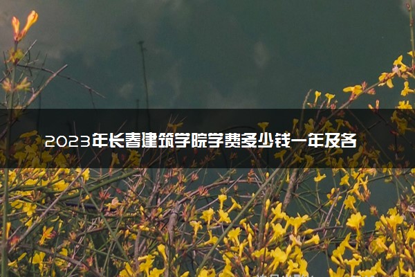 2023年长春建筑学院学费多少钱一年及各专业收费标准查询 大约需要多少费用