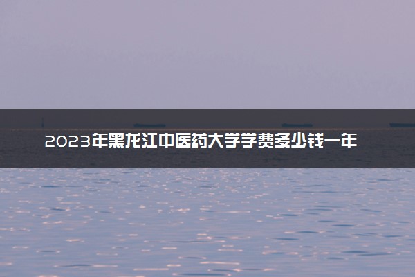 2023年黑龙江中医药大学学费多少钱一年及各专业收费标准查询 大约需要多少费用