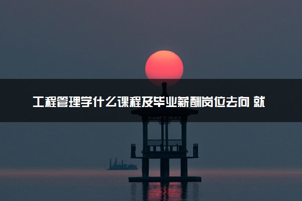 工程管理学什么课程及毕业薪酬岗位去向 就业前景怎么样