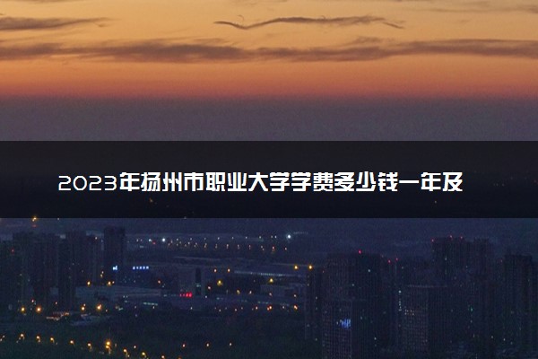2023年扬州市职业大学学费多少钱一年及各专业收费标准查询 大约需要多少费用