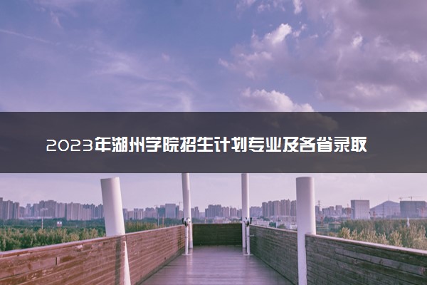 2023年湖州学院招生计划专业及各省录取分数线位次
