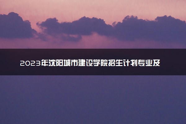 2023年沈阳城市建设学院招生计划专业及各省录取分数线位次