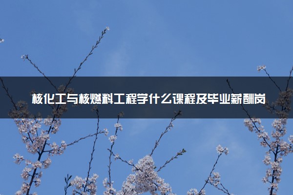 核化工与核燃料工程学什么课程及毕业薪酬岗位去向 就业前景怎么样