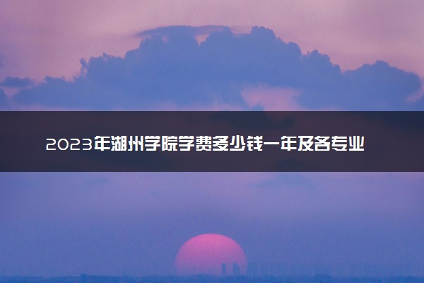 2023年湖州学院学费多少钱一年及各专业收费标准查询 大约需要多少费用