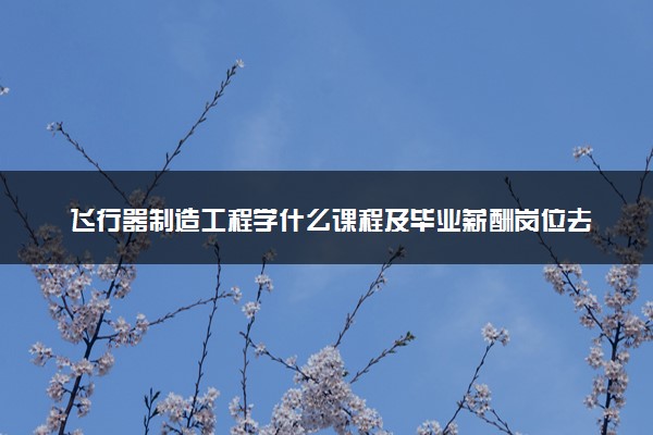 飞行器制造工程学什么课程及毕业薪酬岗位去向 就业前景怎么样