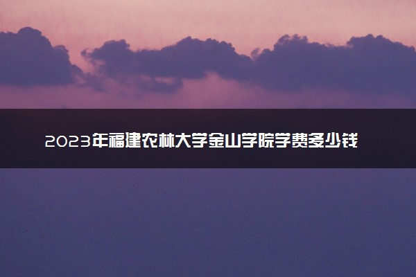 2023年福建农林大学金山学院学费多少钱一年及各专业收费标准查询 大约需要多少费用