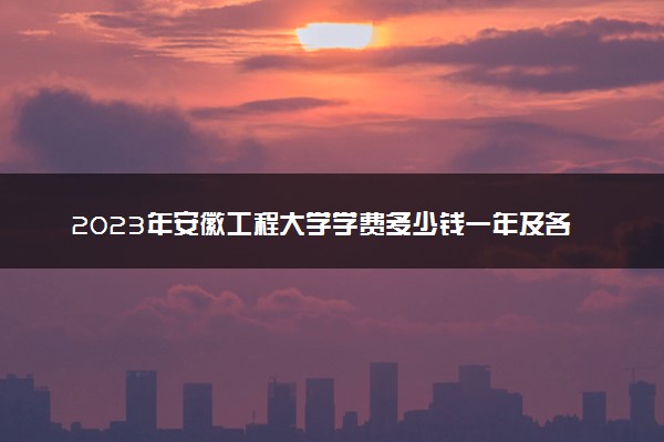 2023年安徽工程大学学费多少钱一年及各专业收费标准查询 大约需要多少费用