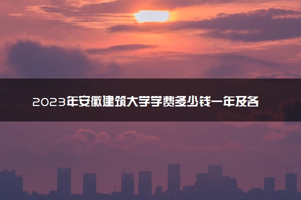 2023年安徽建筑大学学费多少钱一年及各专业收费标准查询 大约需要多少费用