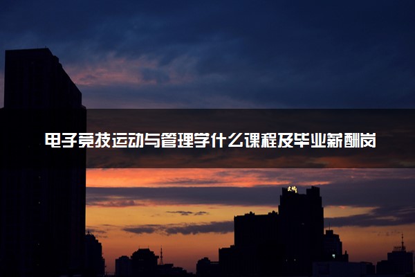 电子竞技运动与管理学什么课程及毕业薪酬岗位去向 就业前景怎么样