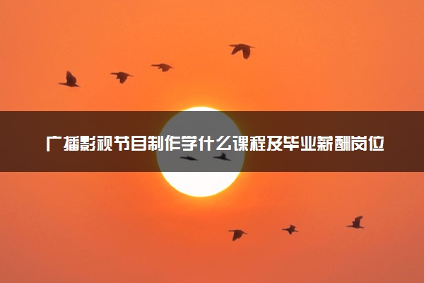 广播影视节目制作学什么课程及毕业薪酬岗位去向 就业前景怎么样