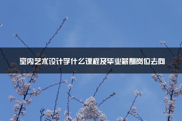 室内艺术设计学什么课程及毕业薪酬岗位去向 就业前景怎么样