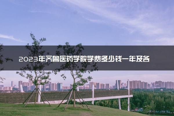 2023年齐鲁医药学院学费多少钱一年及各专业收费标准查询 大约需要多少费用