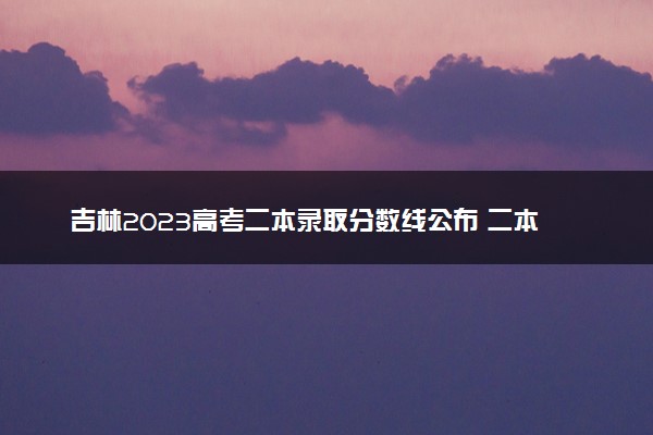 吉林2023高考二本录取分数线公布 二本最低分数线是多少