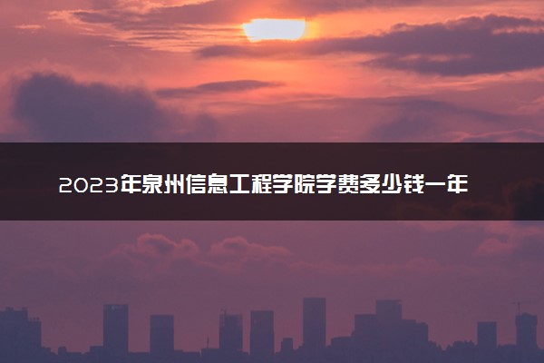 2023年泉州信息工程学院学费多少钱一年及各专业收费标准查询 大约需要多少费用