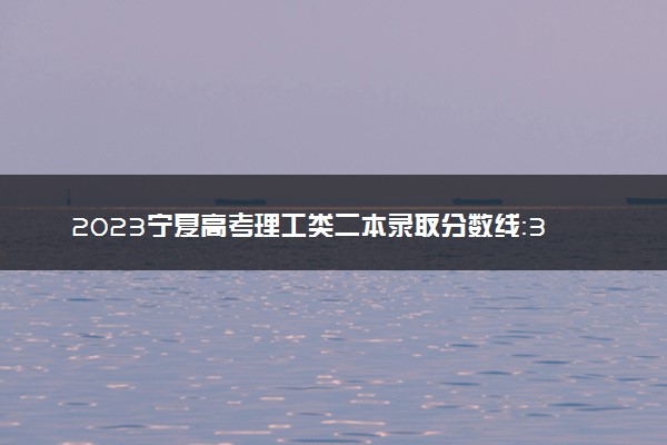 2023宁夏高考理工类二本录取分数线：340