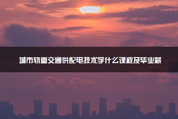 城市轨道交通供配电技术学什么课程及毕业薪酬岗位去向 就业前景怎么样