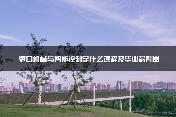 港口机械与智能控制学什么课程及毕业薪酬岗位去向 就业前景怎么样