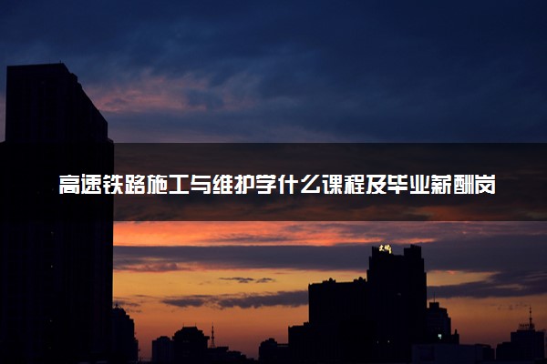 高速铁路施工与维护学什么课程及毕业薪酬岗位去向 就业前景怎么样