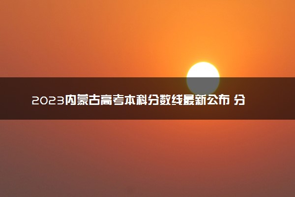 2023内蒙古高考本科分数线最新公布 分数线是多少