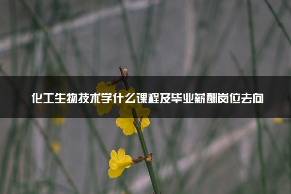 化工生物技术学什么课程及毕业薪酬岗位去向 就业前景怎么样