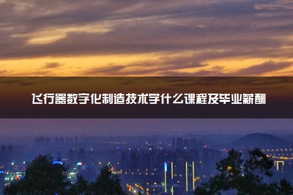 飞行器数字化制造技术学什么课程及毕业薪酬岗位去向 就业前景怎么样