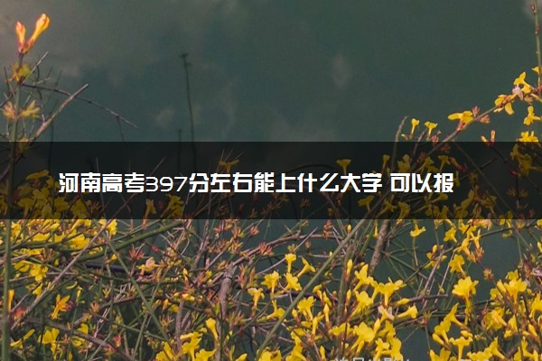 河南高考397分左右能上什么大学 可以报哪些公办院校(2023报考推荐)