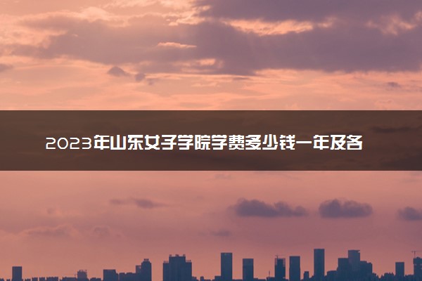 2023年山东女子学院学费多少钱一年及各专业收费标准查询 大约需要多少费用