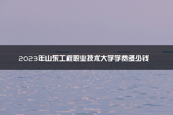 2023年山东工程职业技术大学学费多少钱一年及各专业收费标准查询 大约需要多少费用