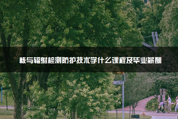 核与辐射检测防护技术学什么课程及毕业薪酬岗位去向 就业前景怎么样