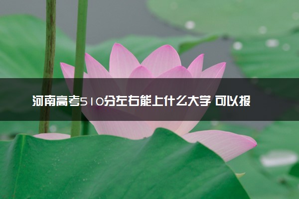 河南高考510分左右能上什么大学 可以报哪些公办院校(2023报考推荐)