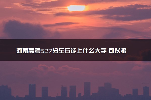 河南高考527分左右能上什么大学 可以报哪些公办院校(2023报考推荐)