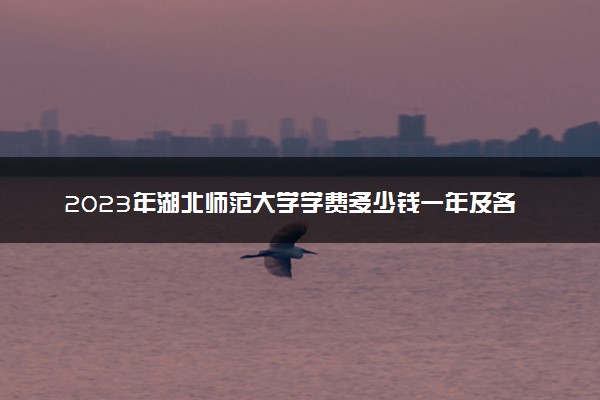 2023年湖北师范大学学费多少钱一年及各专业收费标准查询 大约需要多少费用